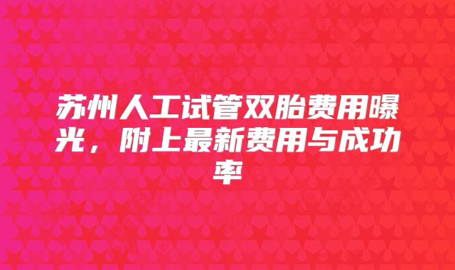 苏州人工试管双胎费用曝光,附上最新费用与成功率
