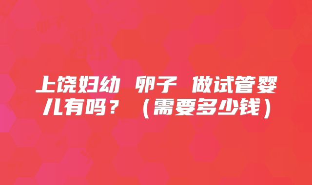 上饶妇幼 卵子 做试管婴儿有吗?(需要多少钱)