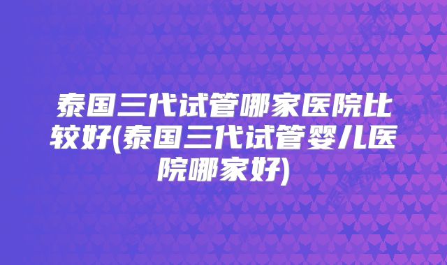 泰国三代试管哪家医院比较好(泰国三代试管婴儿医院哪家好)