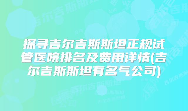 探寻吉尔吉斯斯坦正规试管医院排名及费用详情(吉尔吉斯斯坦有名气公司)