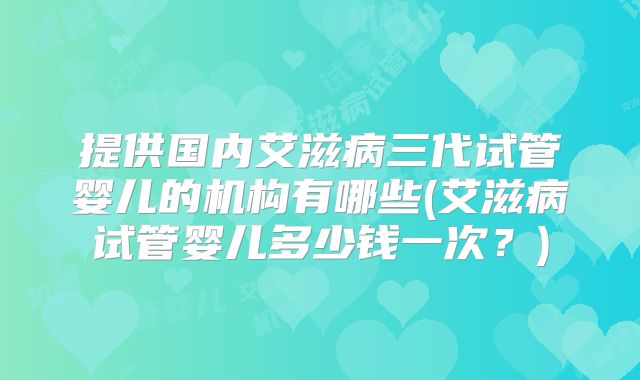 提供国内艾滋病三代试管婴儿的机构有哪些(艾滋病试管婴儿多少钱一次？)