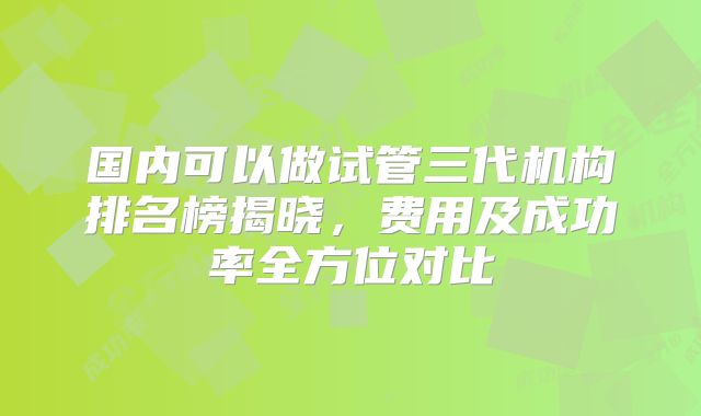 国内可以做试管三代机构排名榜揭晓，费用及成功率全方位对比