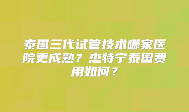 泰国三代试管技术哪家医院更成熟？杰特宁泰国费用如何？