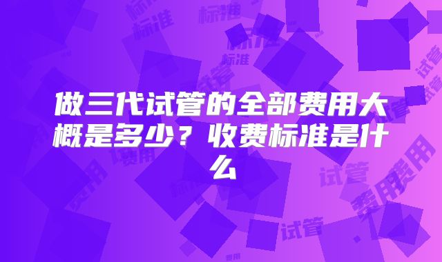 做三代试管的全部费用大概是多少?收费标准是什么