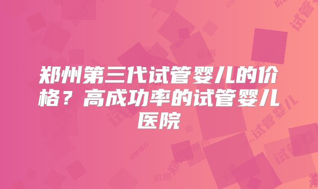 郑州第三代试管婴儿的价格?高成功率的试管婴儿医院