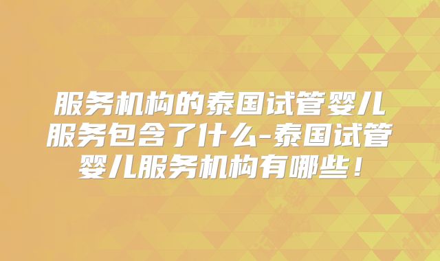 服务机构的泰国试管婴儿服务包含了什么-泰国试管婴儿服务机构有哪些!