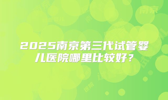 2025南京第三代试管婴儿医院哪里比较好?