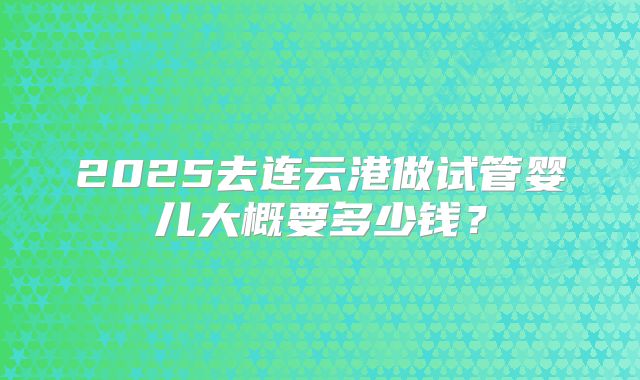 2025去连云港做试管婴儿大概要多少钱?