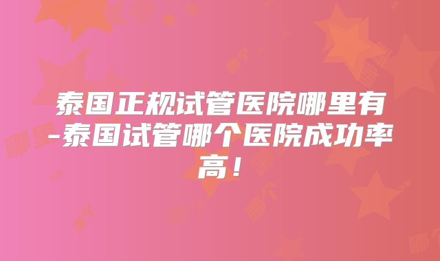 泰国正规试管医院哪里有-泰国试管哪个医院成功率高!