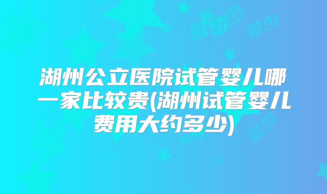 湖州公立医院试管婴儿哪一家比较贵(湖州试管婴儿费用大约多少)