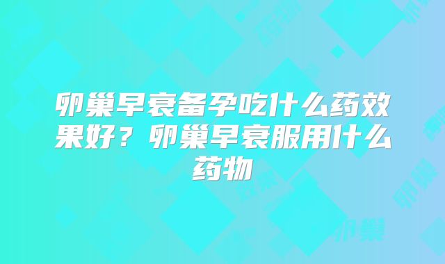 卵巢早衰备孕吃什么药效果好？卵巢早衰服用什么药物
