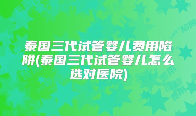 泰国三代试管婴儿费用陷阱(泰国三代试管婴儿怎么选对医院)
