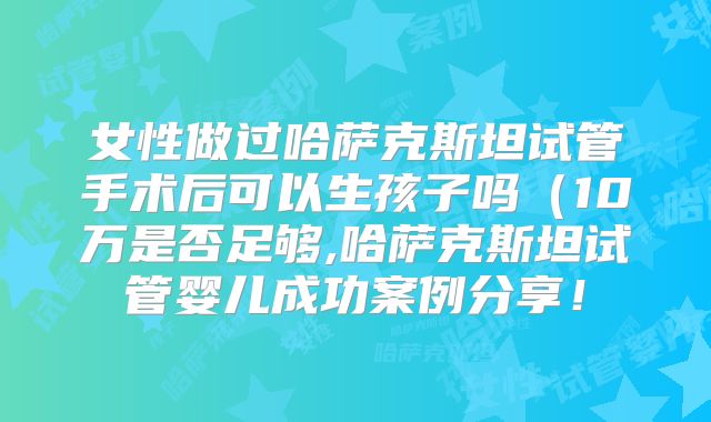 女性做过哈萨克斯坦试管手术后可以生孩子吗（10万是否足够,哈萨克斯坦试管婴儿成功案例分享！
