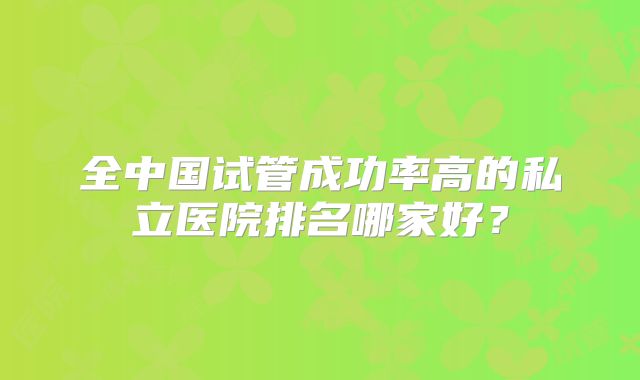 全中国试管成功率高的私立医院排名哪家好?