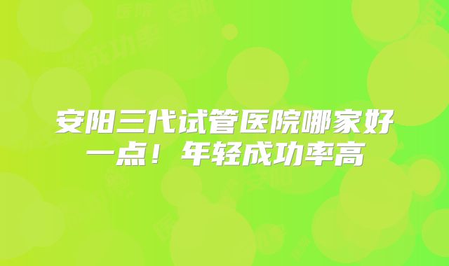 安阳三代试管医院哪家好一点！年轻成功率高