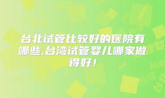 台北试管比较好的医院有哪些,台湾试管婴儿哪家做得好!