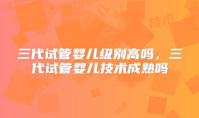 三代试管婴儿级别高吗,三代试管婴儿技术成熟吗