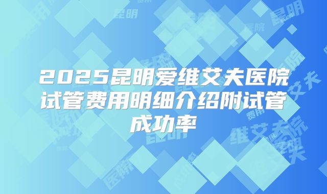 2025昆明爱维艾夫医院试管费用明细介绍附试管成功率