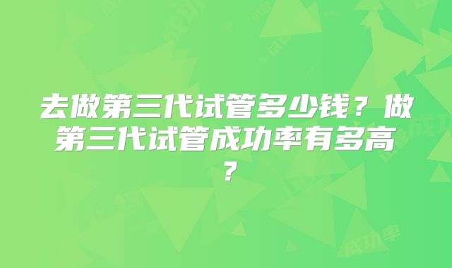 去做第三代试管多少钱？做第三代试管成功率有多高？