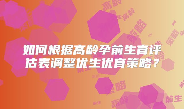 如何根据高龄孕前生育评估表调整优生优育策略？