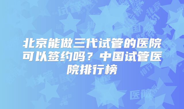 北京能做三代试管的医院可以签约吗?中国试管医院排行榜