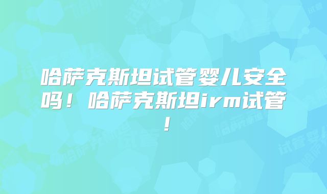 哈萨克斯坦试管婴儿安全吗！哈萨克斯坦irm试管！