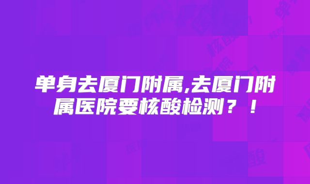 单身去厦门附属,去厦门附属医院要核酸检测?!
