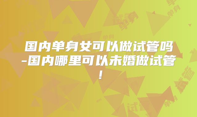 国内单身女可以做试管吗-国内哪里可以未婚做试管！