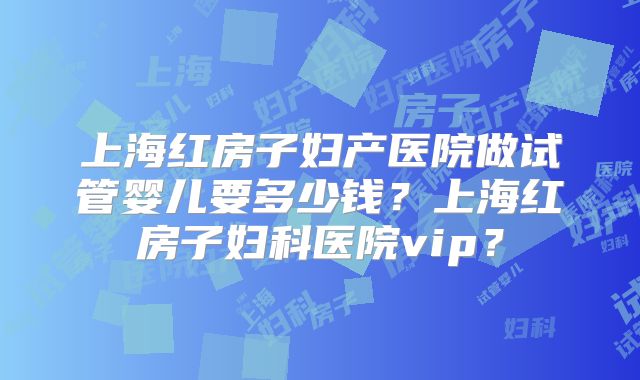 上海红房子妇产医院做试管婴儿要多少钱?上海红房子妇科医院vip?