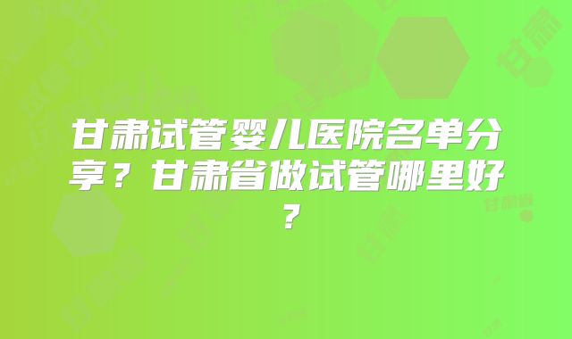 甘肃试管婴儿医院名单分享？甘肃省做试管哪里好？