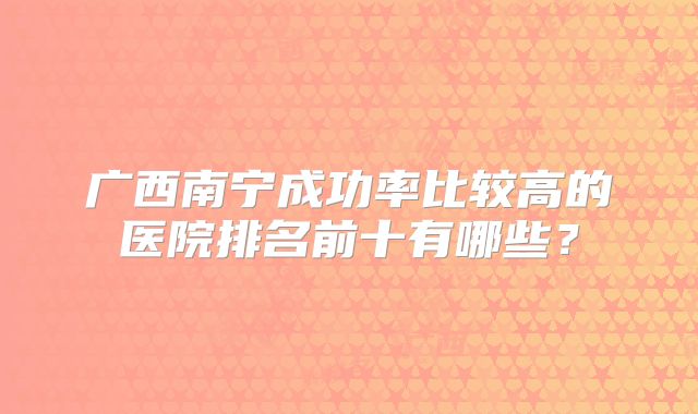 广西南宁成功率比较高的医院排名前十有哪些?