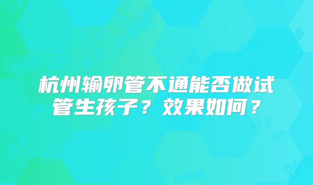 杭州输卵管不通能否做试管生孩子?效果如何?