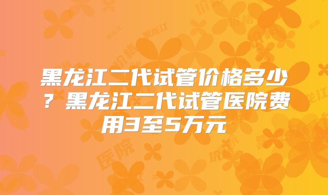 黑龙江二代试管价格多少？黑龙江二代试管医院费用3至5万元