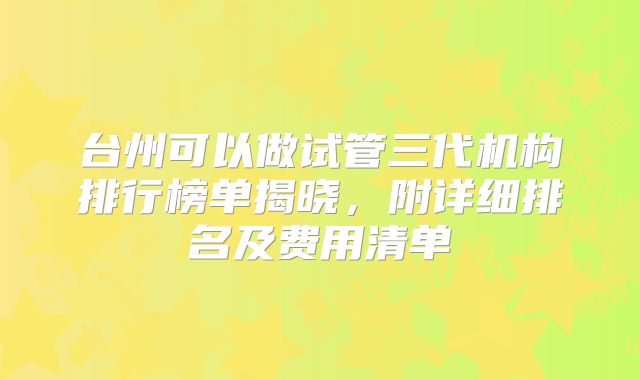 台州可以做试管三代机构排行榜单揭晓，附详细排名及费用清单