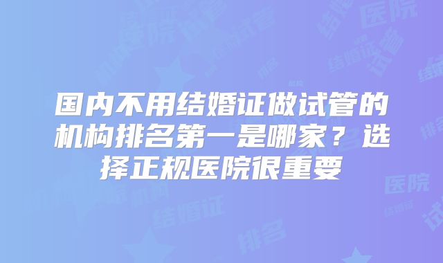 国内不用结婚证做试管的机构排名第一是哪家?选择正规医院很重要