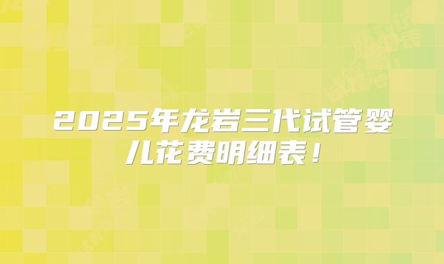 2025年龙岩三代试管婴儿花费明细表!