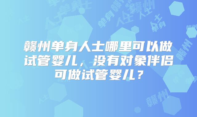 赣州单身人士哪里可以做试管婴儿，没有对象伴侣可做试管婴儿？