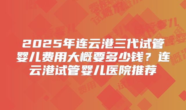 2025年连云港三代试管婴儿费用大概要多少钱？连云港试管婴儿医院推荐