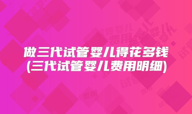 做三代试管婴儿得花多钱(三代试管婴儿费用明细)