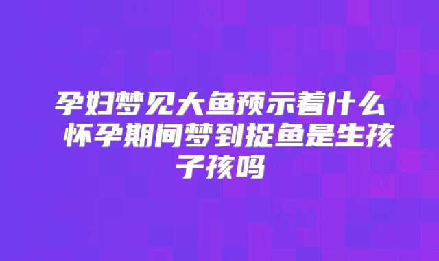 孕妇梦见大鱼预示着什么 怀孕期间梦到捉鱼是生孩子孩吗