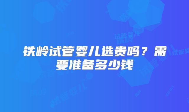 铁岭试管婴儿选贵吗？需要准备多少钱