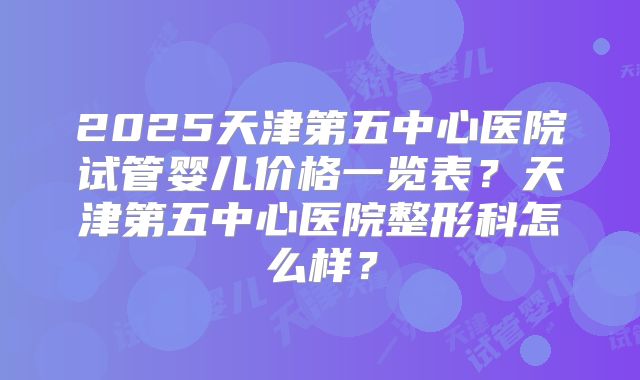 2025天津第五中心医院试管婴儿价格一览表?天津第五中心医院整形科怎么样?