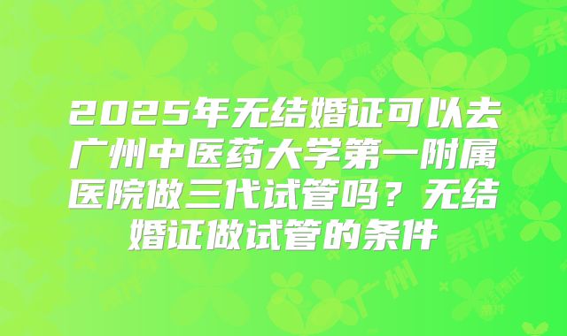 2025年无结婚证可以去广州中医药大学第一附属医院做三代试管吗？无结婚证做试管的条件