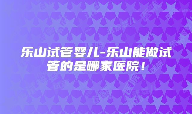 乐山试管婴儿-乐山能做试管的是哪家医院！