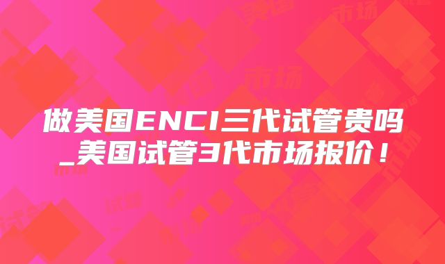 做美国ENCI三代试管贵吗_美国试管3代市场报价！