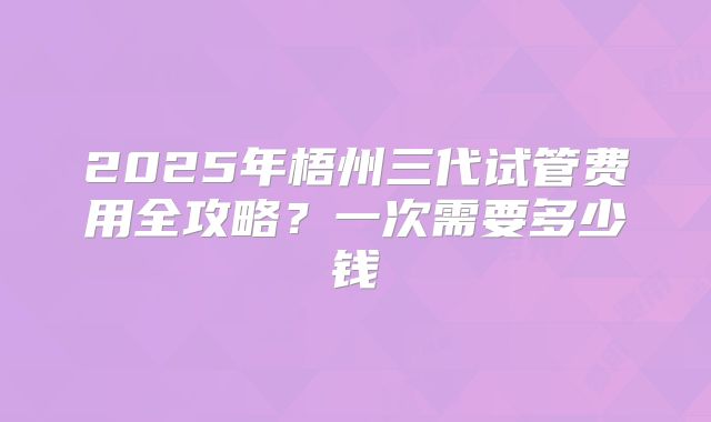 2025年梧州三代试管费用全攻略?一次需要多少钱
