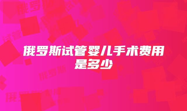 俄罗斯试管婴儿手术费用是多少