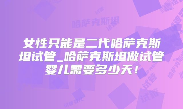 女性只能是二代哈萨克斯坦试管_哈萨克斯坦做试管婴儿需要多少天!