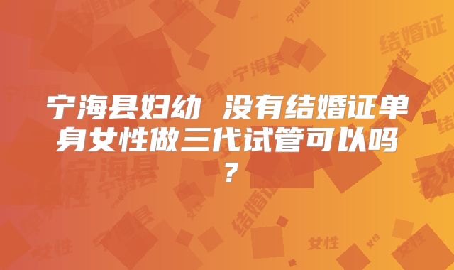 宁海县妇幼 没有结婚证单身女性做三代试管可以吗?