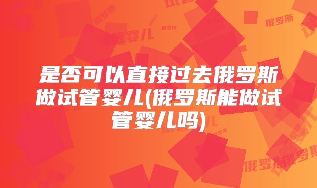 是否可以直接过去俄罗斯做试管婴儿(俄罗斯能做试管婴儿吗)